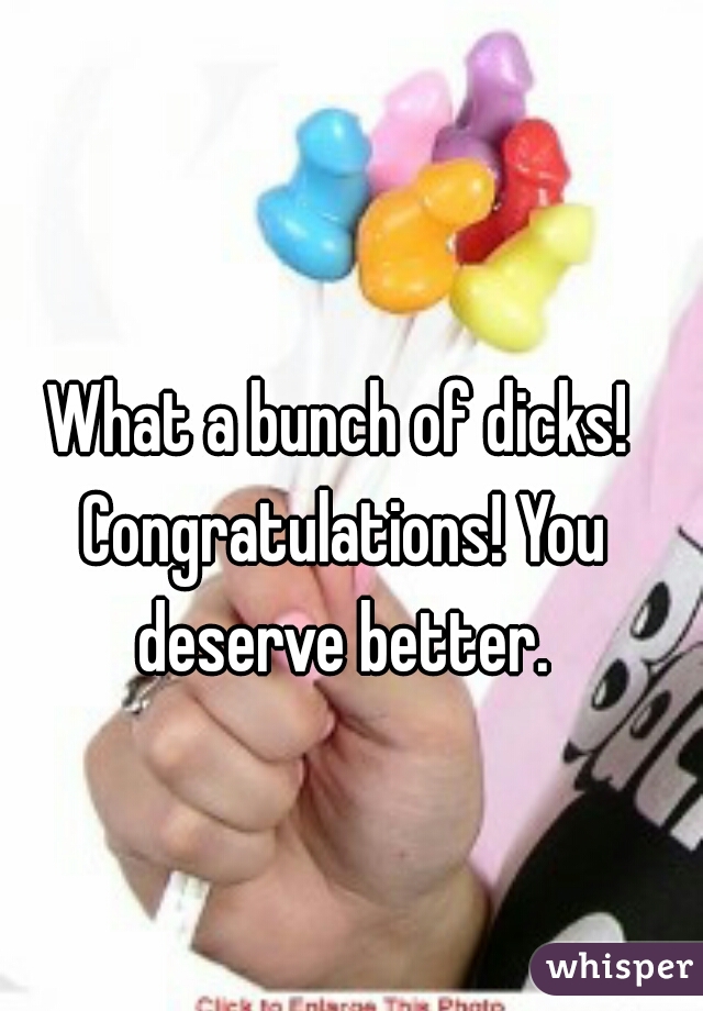 What a bunch of dicks! Congratulations! You deserve better.
