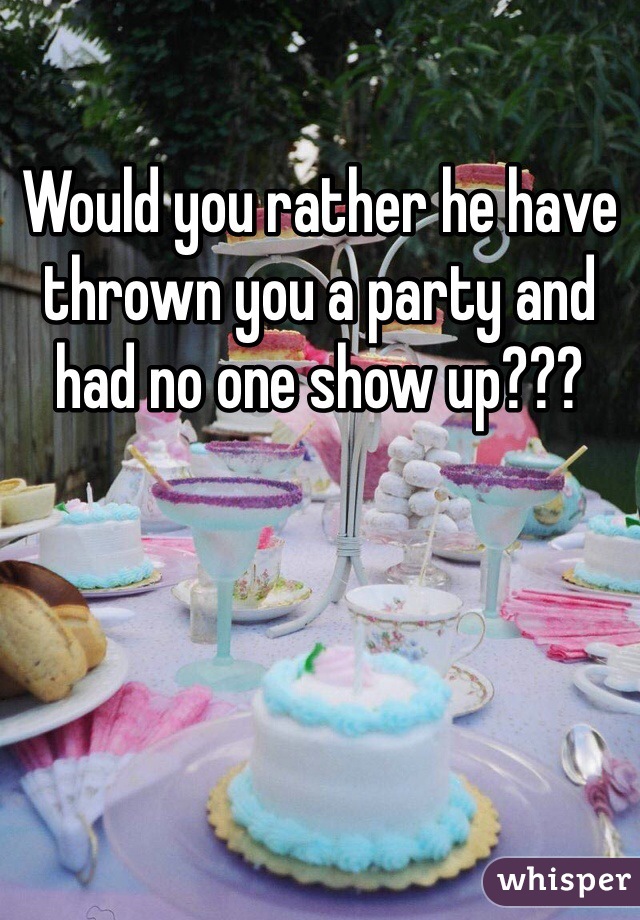 Would you rather he have thrown you a party and had no one show up??? 
