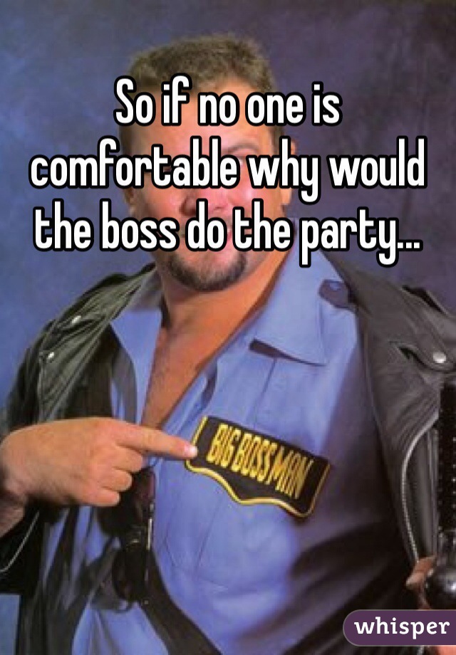 So if no one is comfortable why would the boss do the party... 