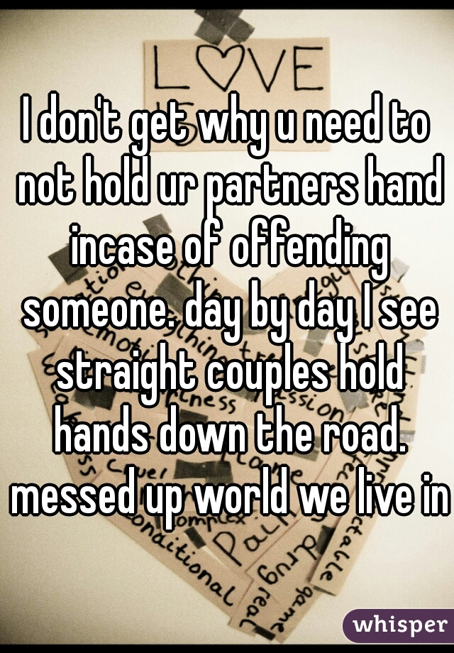 I don't get why u need to not hold ur partners hand incase of offending someone. day by day I see straight couples hold hands down the road. messed up world we live in 