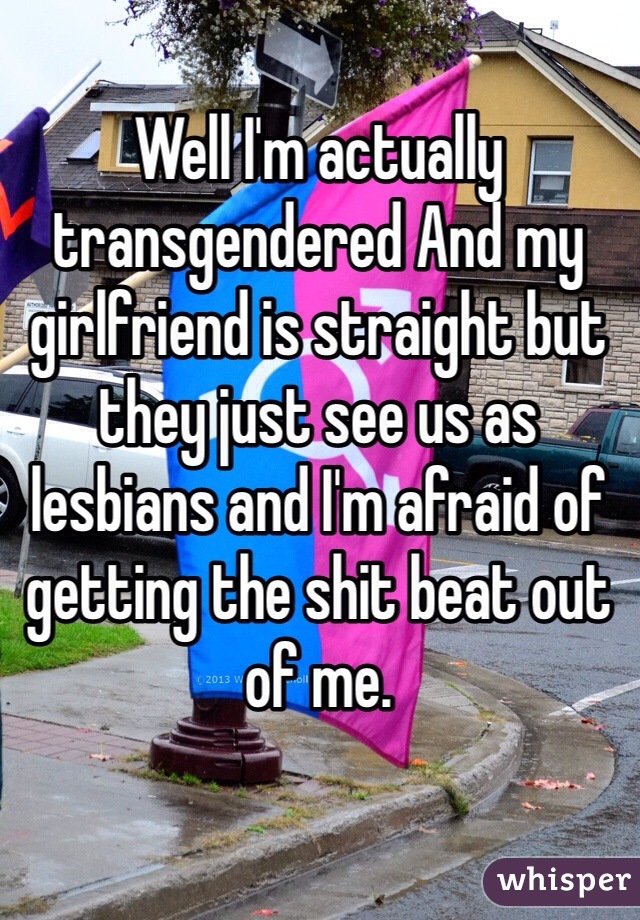 Well I'm actually transgendered And my girlfriend is straight but they just see us as lesbians and I'm afraid of getting the shit beat out of me.