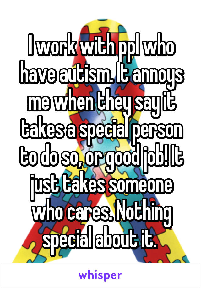 I work with ppl who have autism. It annoys me when they say it takes a special person to do so, or good job! It just takes someone who cares. Nothing special about it. 