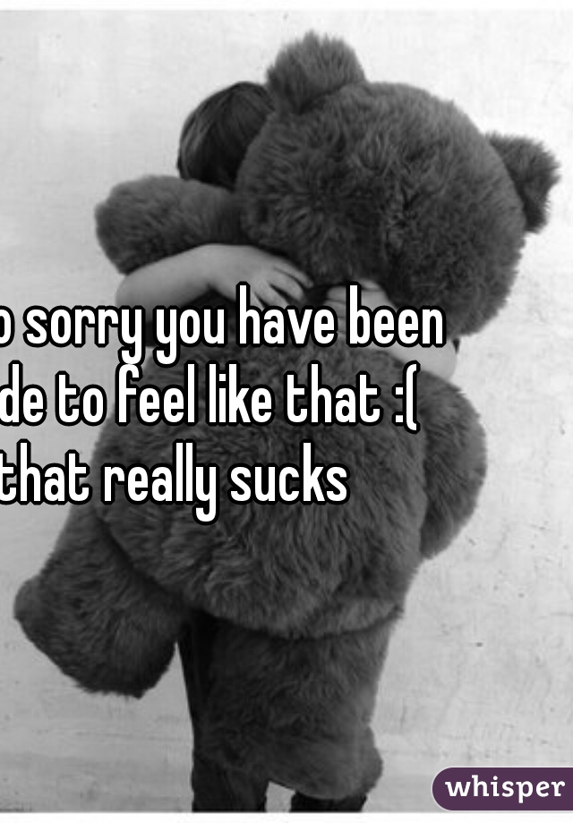 I'm so sorry you have been made to feel like that :( that really sucks 