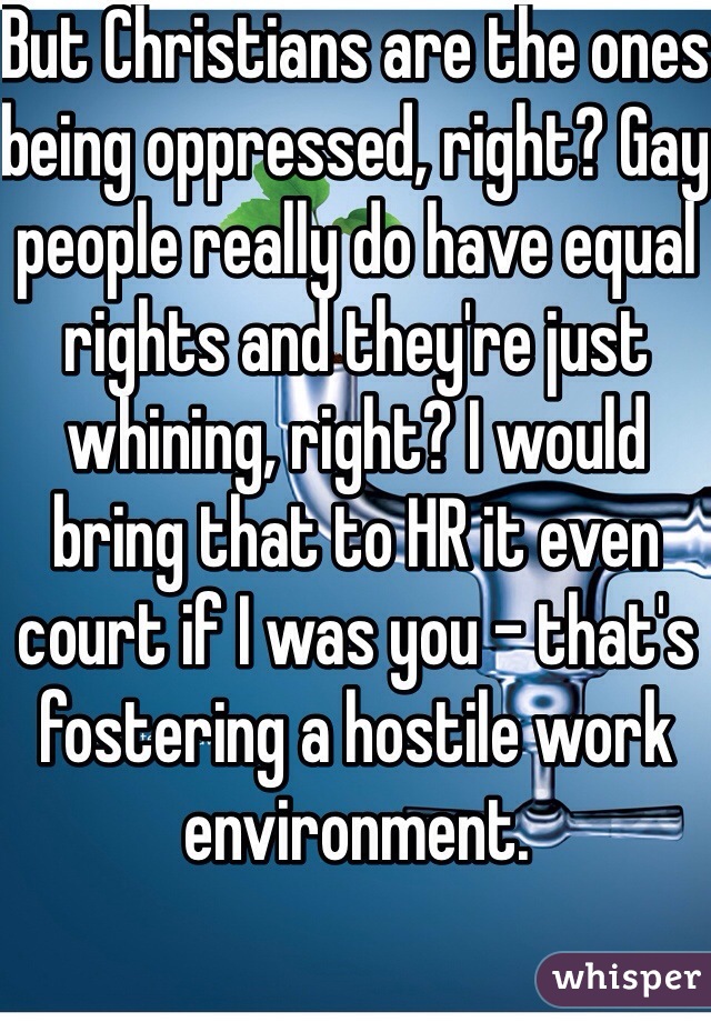 But Christians are the ones being oppressed, right? Gay people really do have equal rights and they're just whining, right? I would bring that to HR it even court if I was you - that's fostering a hostile work environment.