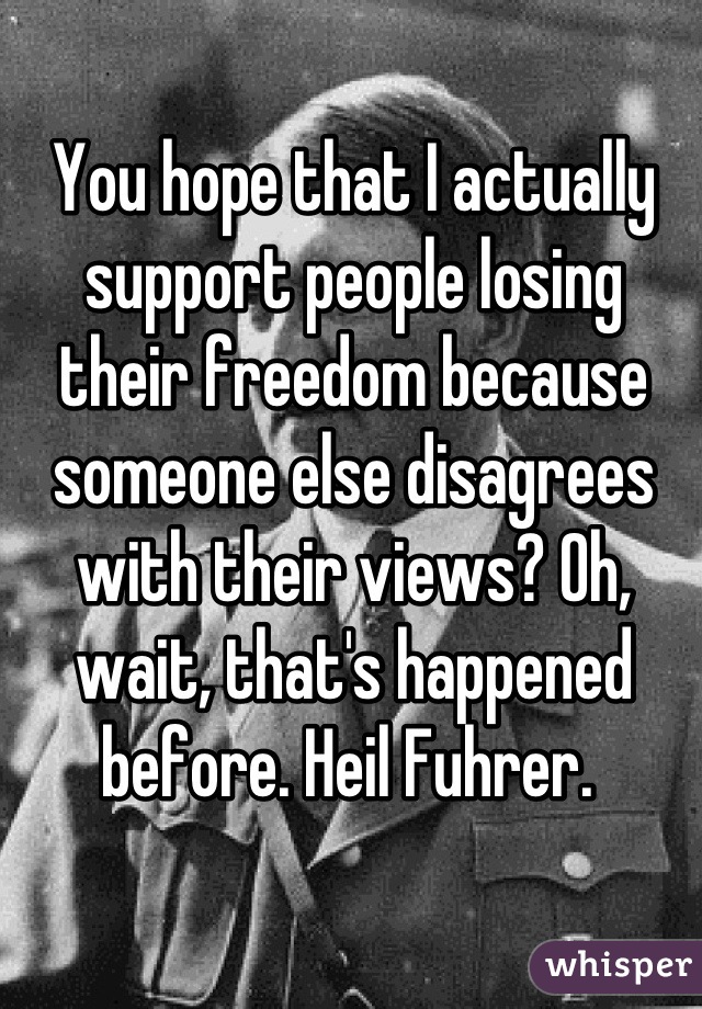 You hope that I actually support people losing their freedom because someone else disagrees with their views? Oh, wait, that's happened before. Heil Fuhrer. 