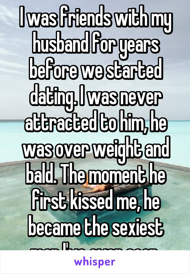 I was friends with my husband for years before we started dating. I was never attracted to him, he was over weight and bald. The moment he first kissed me, he became the sexiest man I've ever seen.