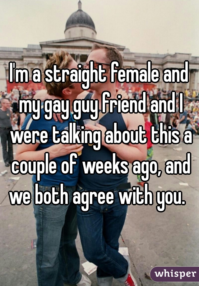 I'm a straight female and my gay guy friend and I were talking about this a couple of weeks ago, and we both agree with you.  