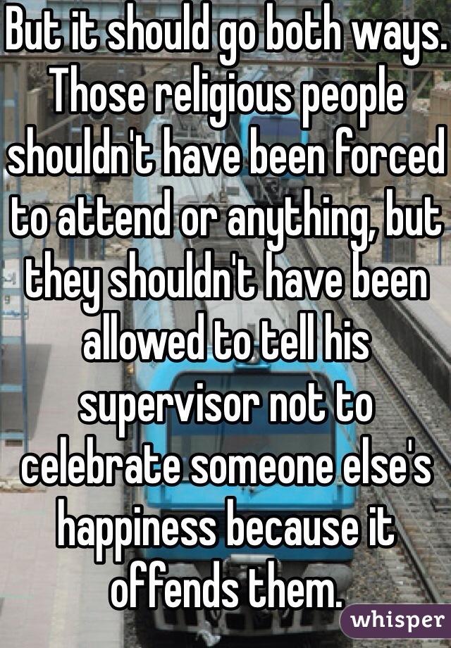 But it should go both ways. Those religious people shouldn't have been forced to attend or anything, but they shouldn't have been allowed to tell his supervisor not to celebrate someone else's happiness because it offends them.