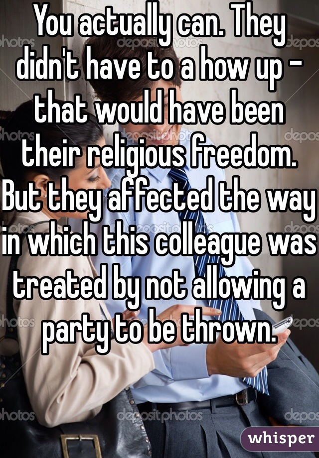 You actually can. They didn't have to a how up - that would have been their religious freedom. But they affected the way in which this colleague was treated by not allowing a party to be thrown. 