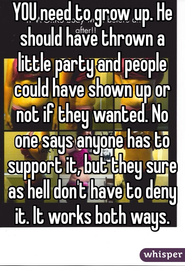 YOU need to grow up. He should have thrown a little party and people could have shown up or not if they wanted. No one says anyone has to support it, but they sure as hell don't have to deny it. It works both ways.