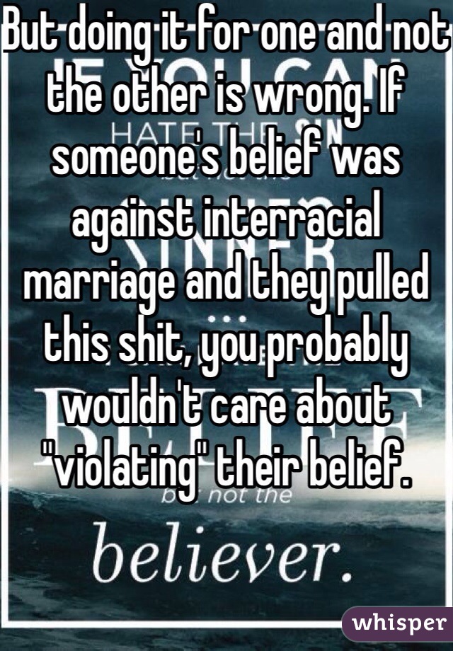 But doing it for one and not the other is wrong. If someone's belief was against interracial marriage and they pulled this shit, you probably wouldn't care about "violating" their belief.