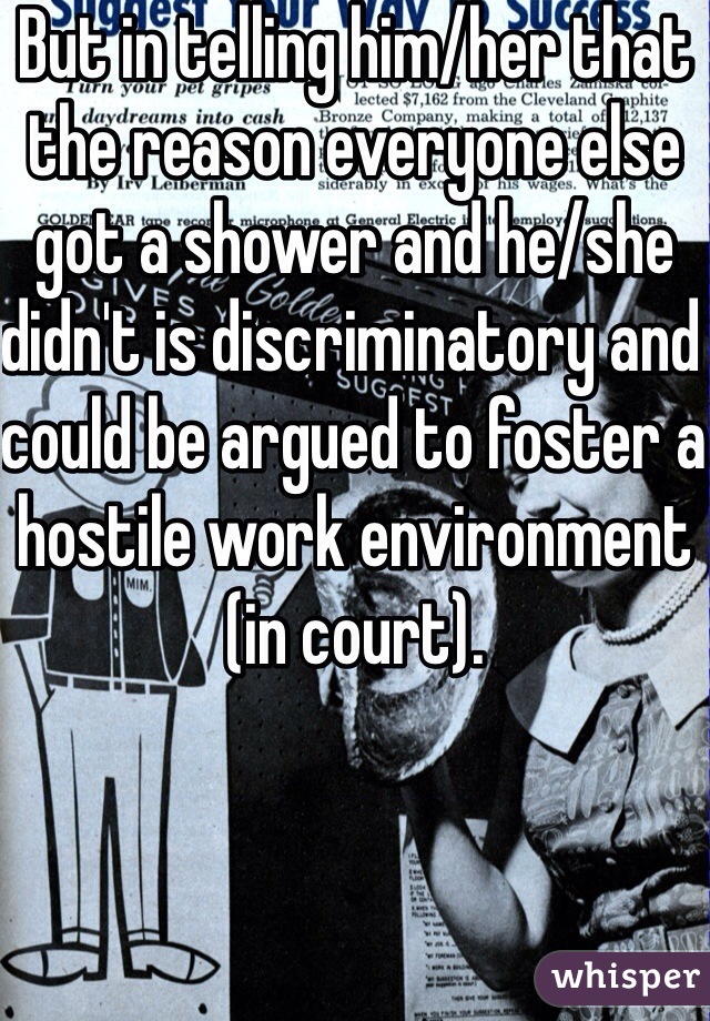 But in telling him/her that the reason everyone else got a shower and he/she didn't is discriminatory and could be argued to foster a hostile work environment (in court).