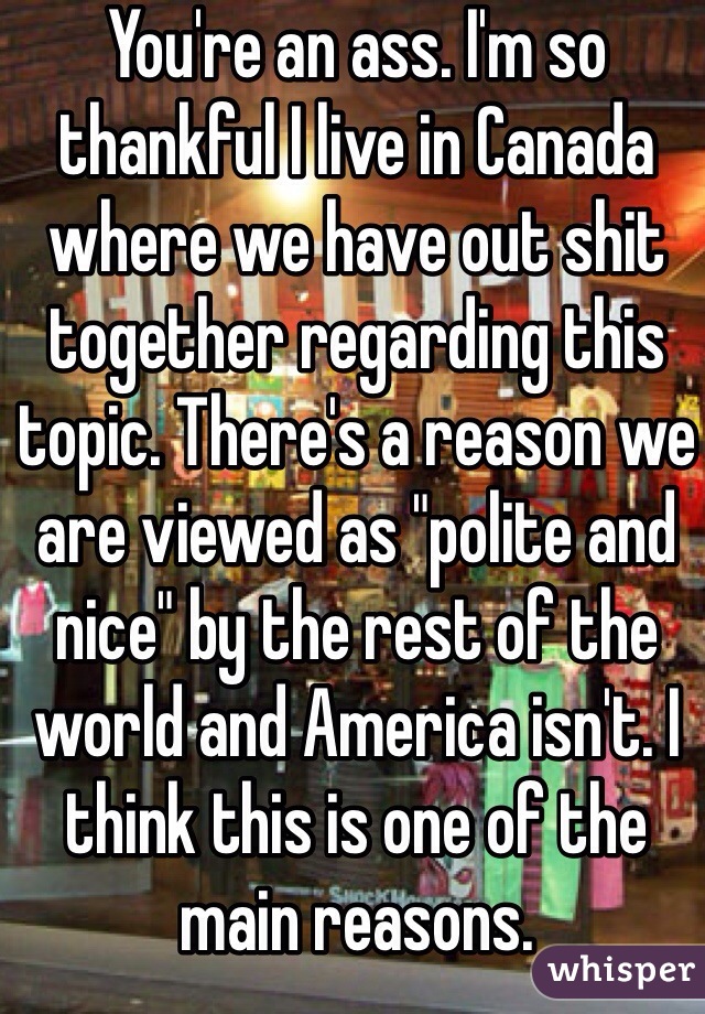 You're an ass. I'm so thankful I live in Canada where we have out shit together regarding this topic. There's a reason we are viewed as "polite and nice" by the rest of the world and America isn't. I think this is one of the main reasons.