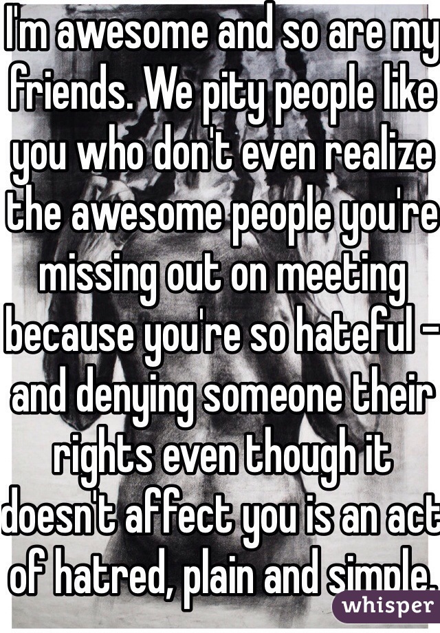 I'm awesome and so are my friends. We pity people like you who don't even realize the awesome people you're missing out on meeting because you're so hateful - and denying someone their rights even though it doesn't affect you is an act of hatred, plain and simple.
