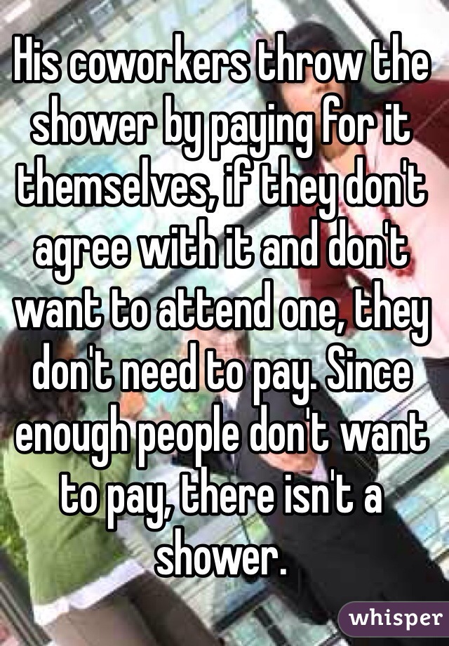 His coworkers throw the shower by paying for it themselves, if they don't agree with it and don't want to attend one, they don't need to pay. Since enough people don't want to pay, there isn't a shower.