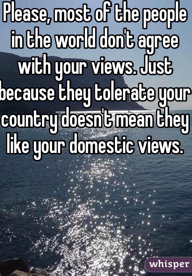 Please, most of the people in the world don't agree with your views. Just because they tolerate your country doesn't mean they like your domestic views.