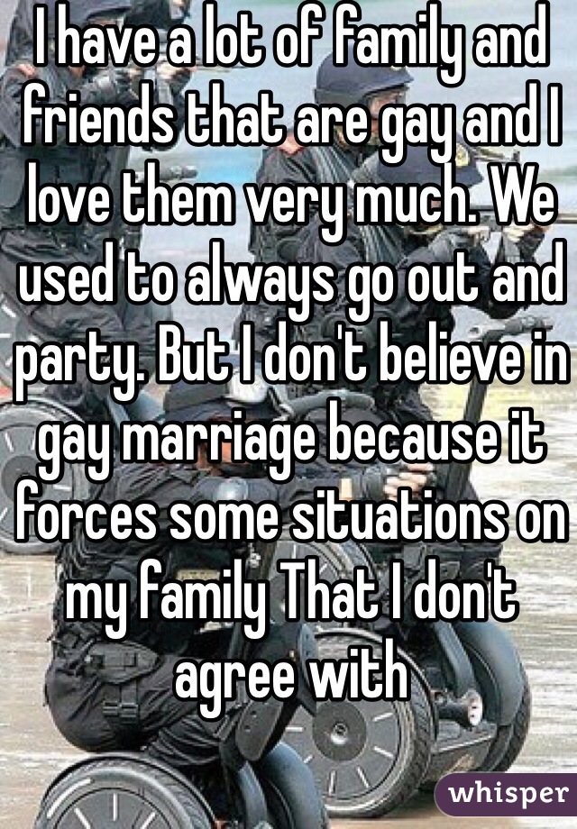 I have a lot of family and friends that are gay and I love them very much. We used to always go out and party. But I don't believe in gay marriage because it forces some situations on my family That I don't agree with