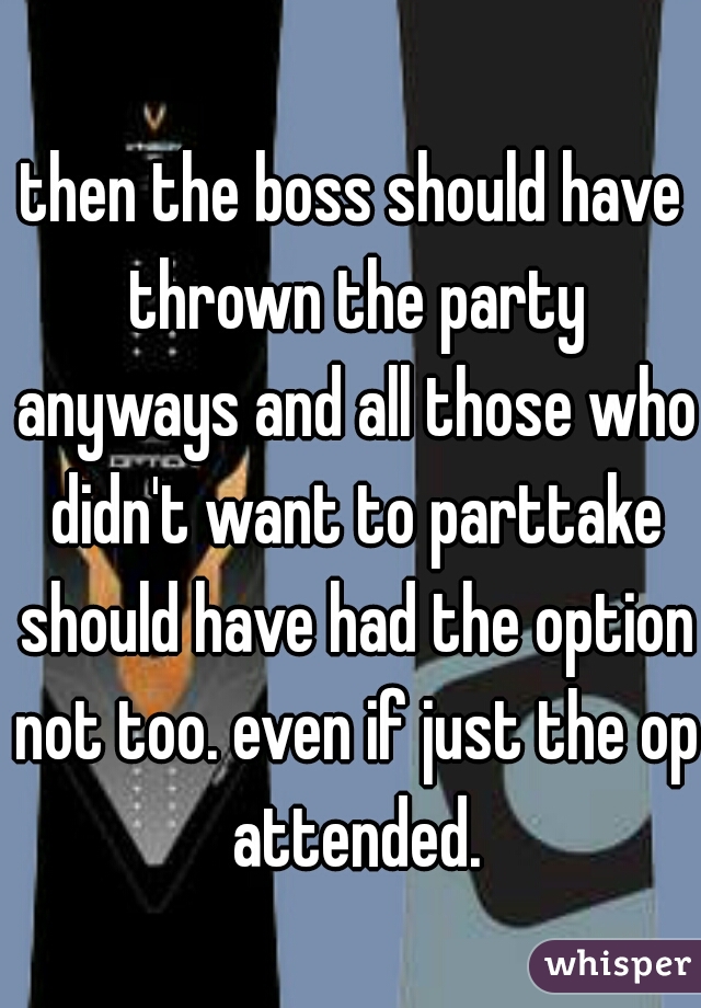 then the boss should have thrown the party anyways and all those who didn't want to parttake should have had the option not too. even if just the op attended.