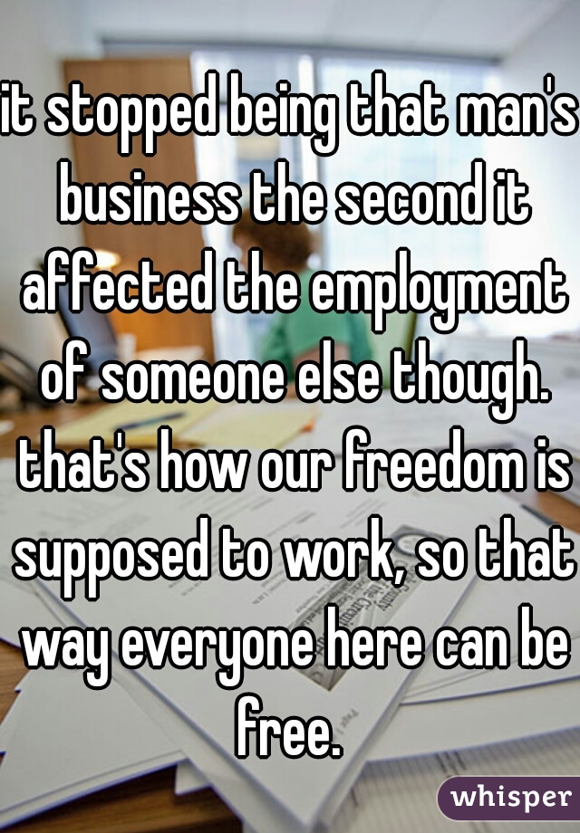 it stopped being that man's business the second it affected the employment of someone else though. that's how our freedom is supposed to work, so that way everyone here can be free. 