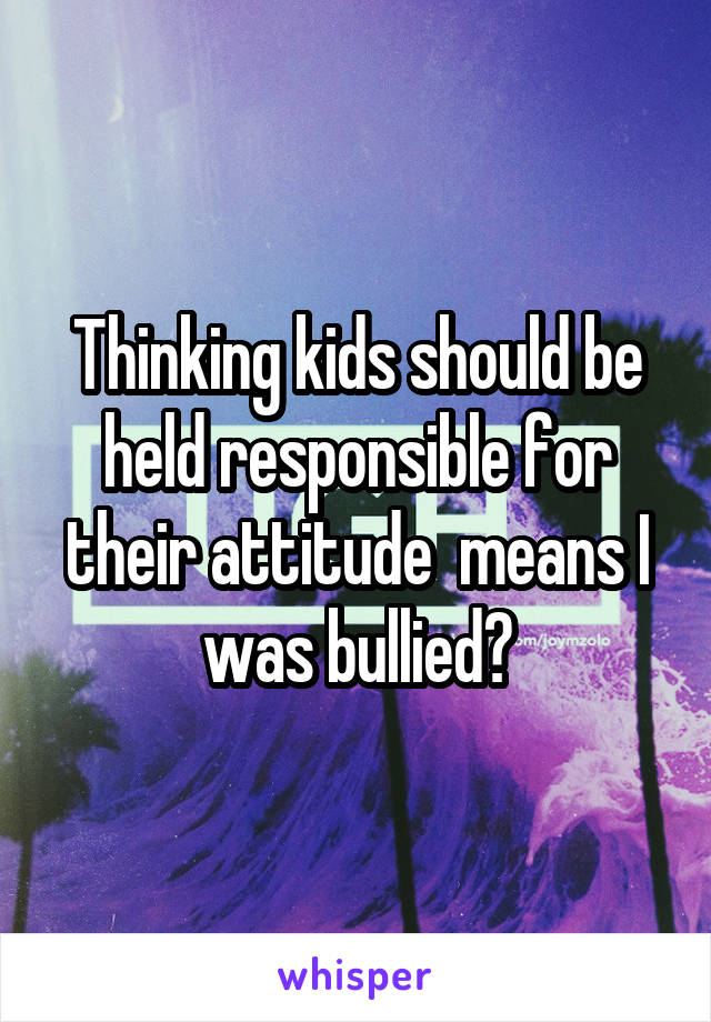 Thinking kids should be held responsible for their attitude  means I was bullied?