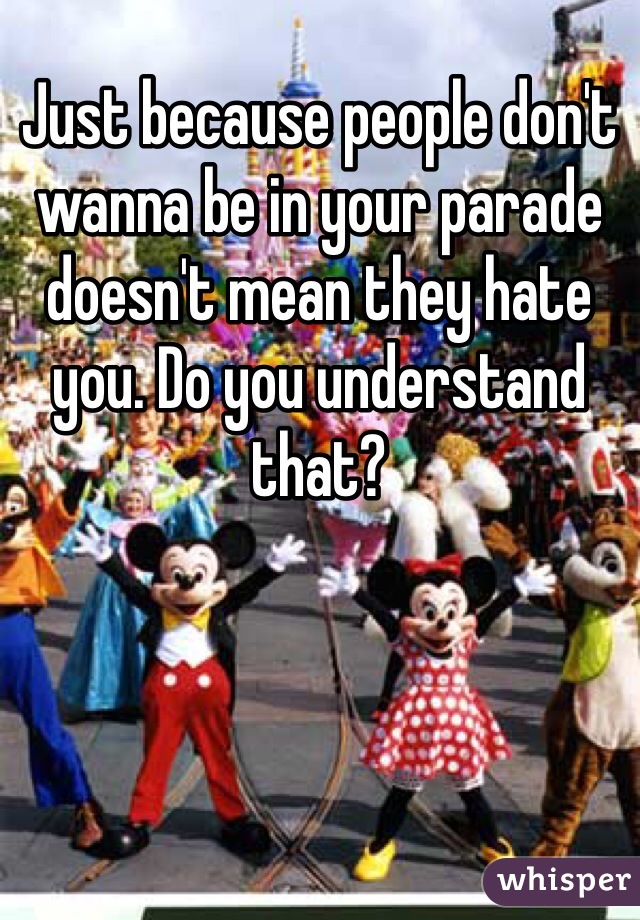 Just because people don't wanna be in your parade doesn't mean they hate you. Do you understand that?