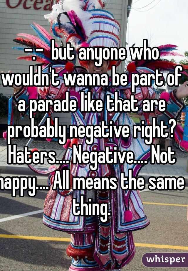 -.-  but anyone who wouldn't wanna be part of a parade like that are probably negative right? Haters.... Negative.... Not happy.... All means the same thing.