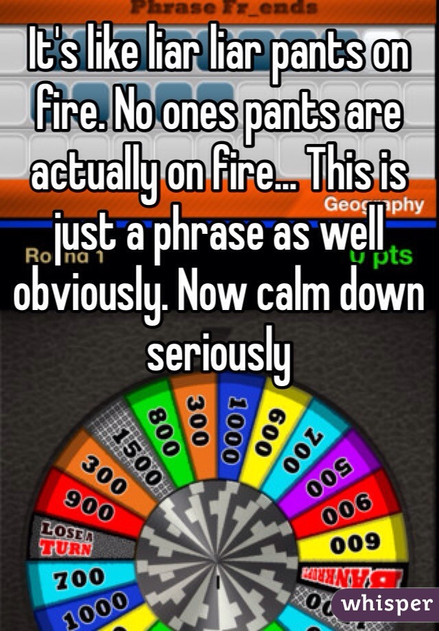 It's like liar liar pants on fire. No ones pants are actually on fire... This is just a phrase as well obviously. Now calm down seriously