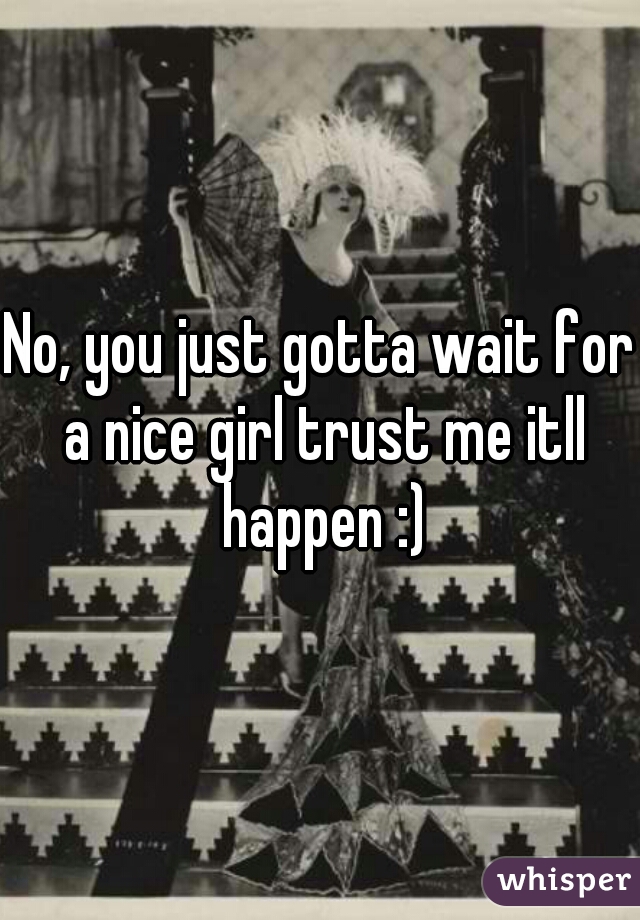 No, you just gotta wait for a nice girl trust me itll happen :)