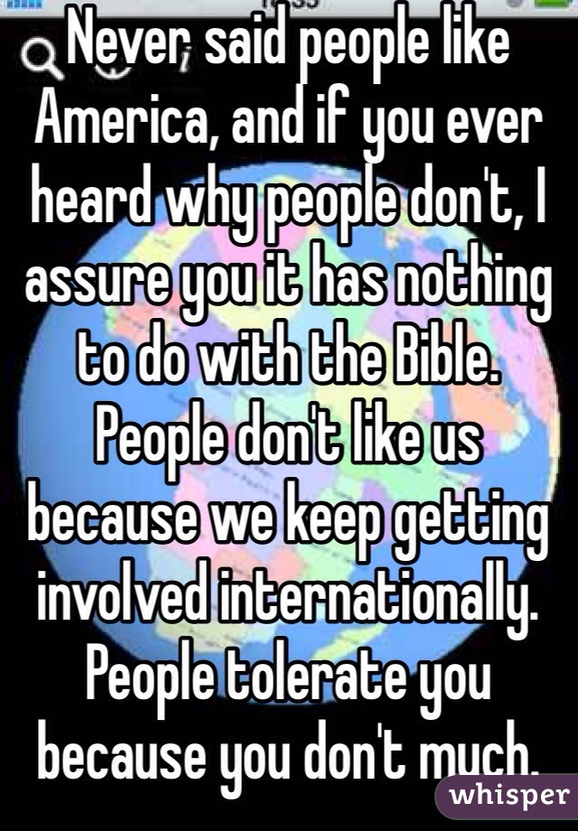 Never said people like America, and if you ever heard why people don't, I assure you it has nothing to do with the Bible. People don't like us because we keep getting involved internationally. People tolerate you because you don't much.