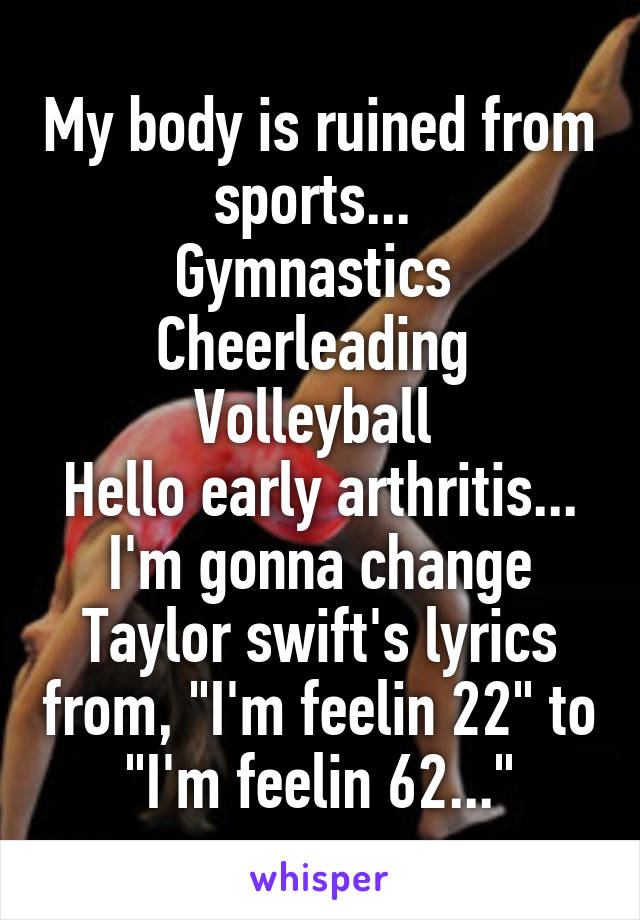 My body is ruined from sports... 
Gymnastics 
Cheerleading 
Volleyball 
Hello early arthritis... I'm gonna change Taylor swift's lyrics from, "I'm feelin 22" to "I'm feelin 62..."