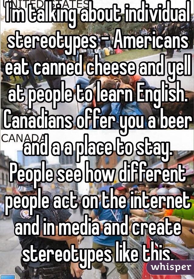 I'm talking about individual stereotypes - Americans eat canned cheese and yell at people to learn English. Canadians offer you a beer and a a place to stay. People see how different people act on the internet and in media and create stereotypes like this.