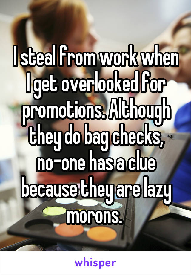 I steal from work when I get overlooked for promotions. Although they do bag checks, no-one has a clue because they are lazy morons. 