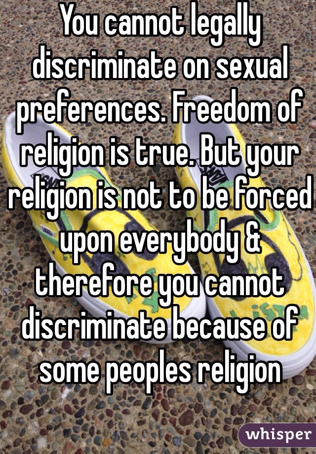 You cannot legally discriminate on sexual preferences. Freedom of religion is true. But your religion is not to be forced upon everybody & therefore you cannot discriminate because of some peoples religion 