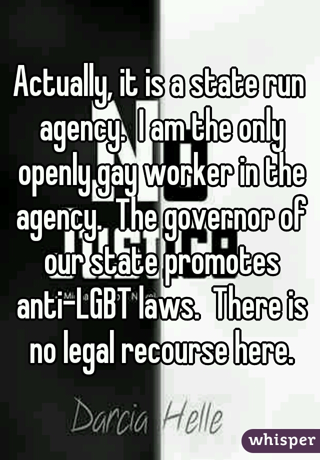 Actually, it is a state run agency.  I am the only openly gay worker in the agency.  The governor of our state promotes anti-LGBT laws.  There is no legal recourse here.
