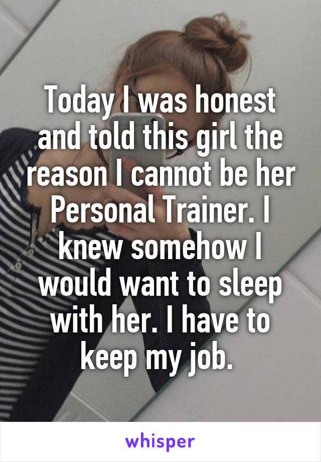 Today I was honest and told this girl the reason I cannot be her Personal Trainer. I knew somehow I would want to sleep with her. I have to keep my job. 