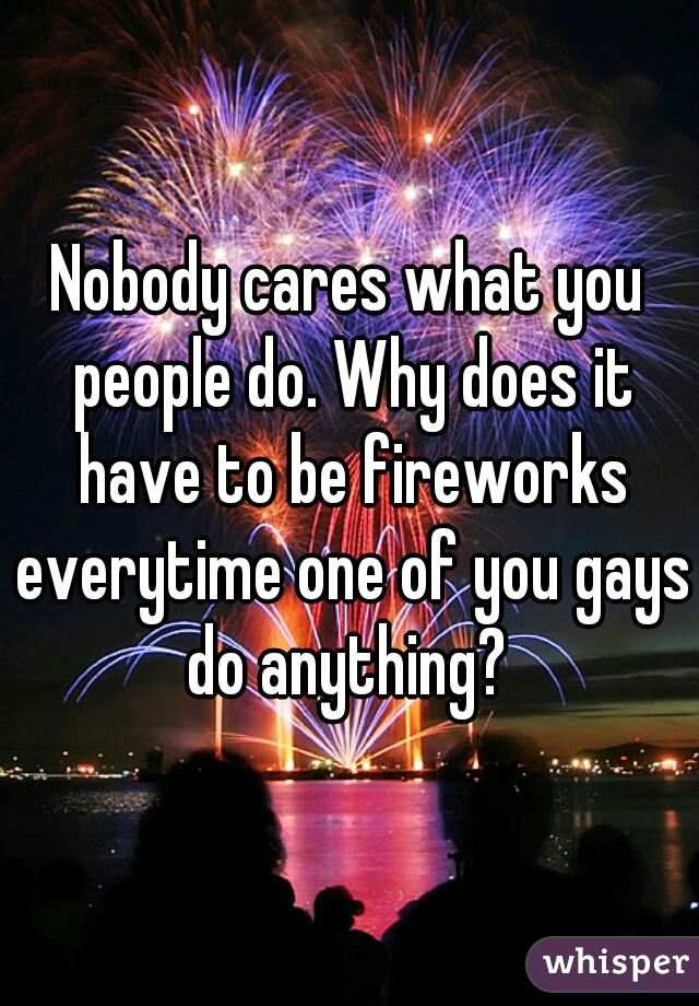 Nobody cares what you people do. Why does it have to be fireworks everytime one of you gays do anything? 