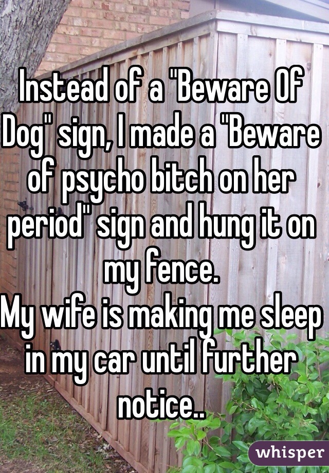 Instead of a "Beware Of Dog" sign, I made a "Beware of psycho bitch on her period" sign and hung it on my fence. 
My wife is making me sleep in my car until further notice..