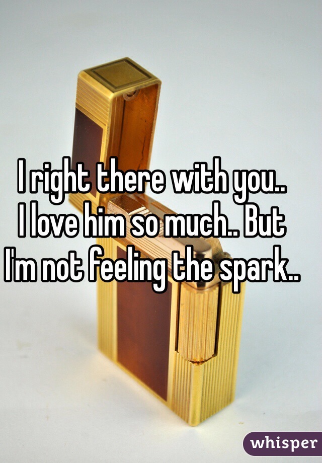 I right there with you.. 
I love him so much.. But 
I'm not feeling the spark..