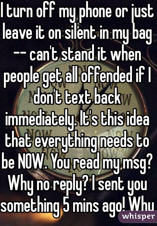 I turn off my phone or just leave it on silent in my bag -- can't stand it when people get all offended if I don't text back immediately. It's this idea that everything needs to be NOW. You read my msg? Why no reply? I sent you something 5 mins ago! Why no reply? 
They just have to learn to deal with the fact that you have a life :) 