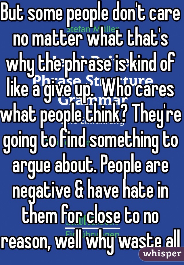 But some people don't care no matter what that's why the phrase is kind of like a give up.  Who cares what people think? They're going to find something to argue about. People are negative & have hate in them for close to no reason, well why waste all