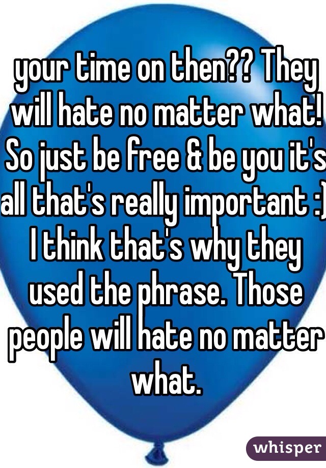 your time on then?? They will hate no matter what! So just be free & be you it's all that's really important :) I think that's why they used the phrase. Those people will hate no matter what.