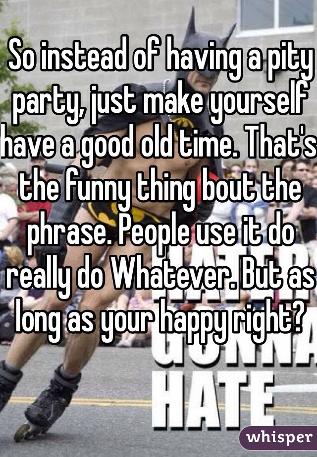 So instead of having a pity party, just make yourself have a good old time. That's the funny thing bout the phrase. People use it do really do Whatever. But as long as your happy right?