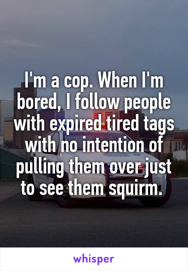 I'm a cop. When I'm bored, I follow people with expired tired tags with no intention of pulling them over just to see them squirm. 