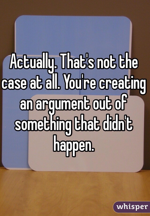 Actually. That's not the case at all. You're creating an argument out of something that didn't happen.