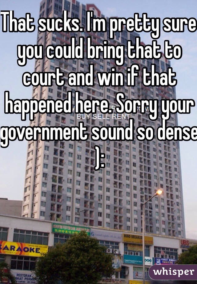 That sucks. I'm pretty sure you could bring that to court and win if that happened here. Sorry your government sound so dense ):