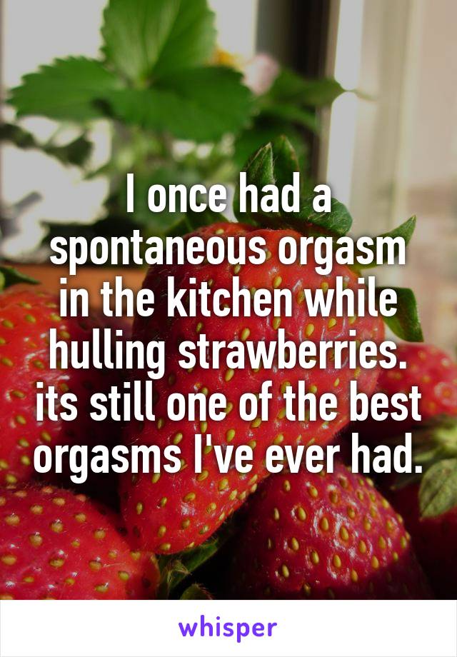 I once had a spontaneous orgasm in the kitchen while hulling strawberries. its still one of the best orgasms I've ever had.