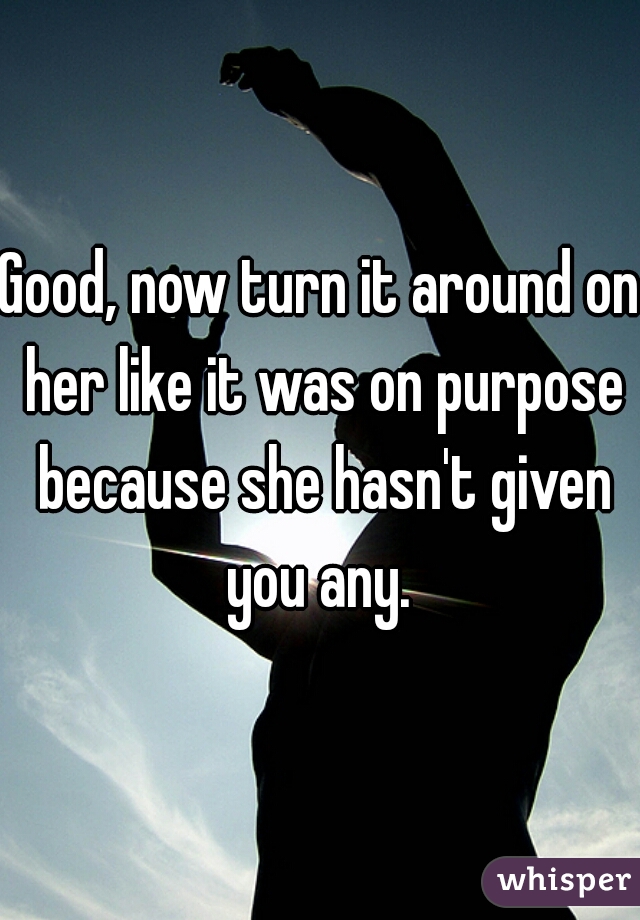 Good, now turn it around on her like it was on purpose because she hasn't given you any. 