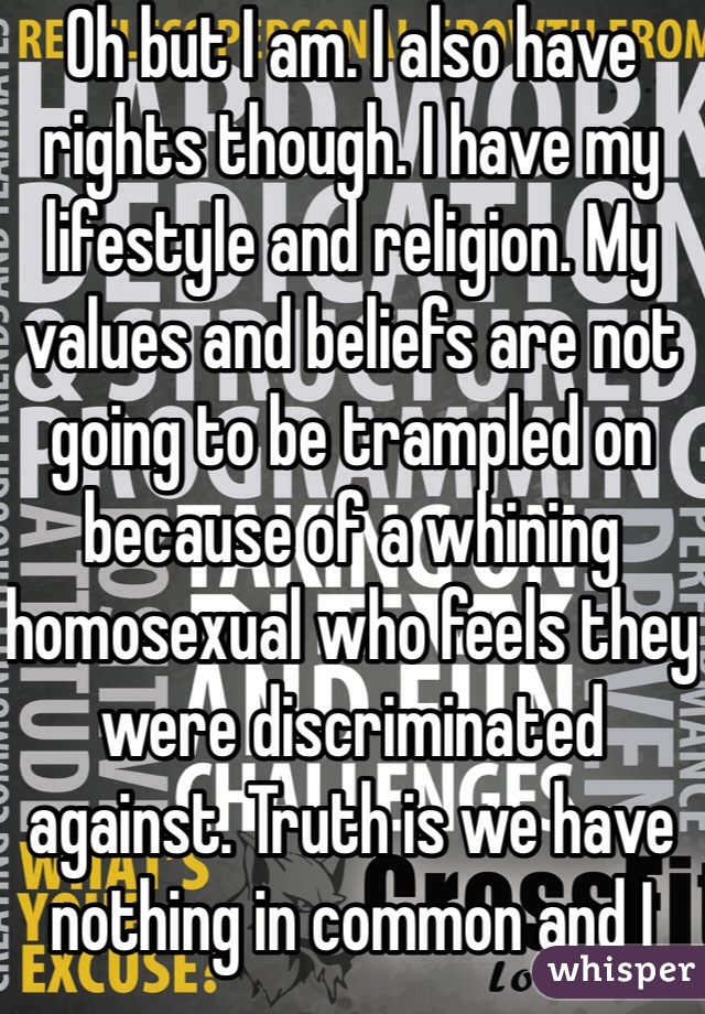 Oh but I am. I also have rights though. I have my lifestyle and religion. My values and beliefs are not going to be trampled on because of a whining homosexual who feels they were discriminated against. Truth is we have nothing in common and I don't associate with people in which we share no common ground  