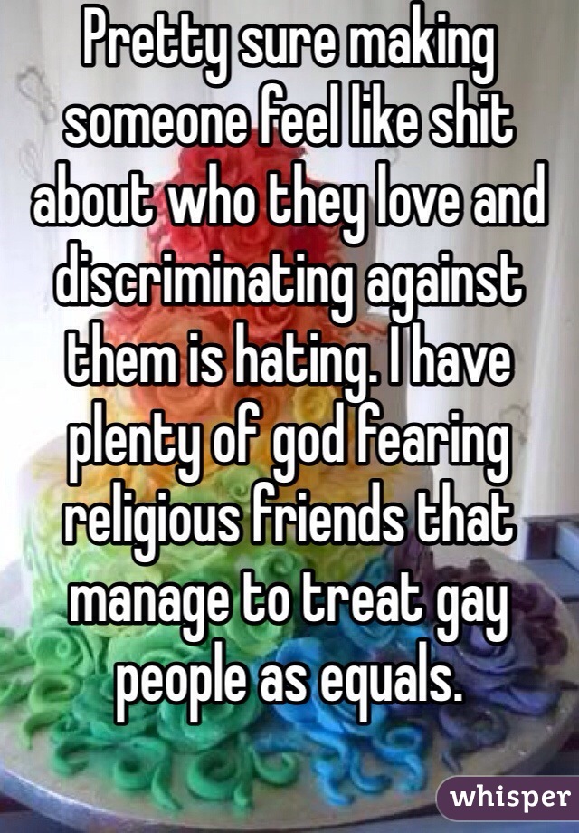 Pretty sure making someone feel like shit about who they love and discriminating against them is hating. I have plenty of god fearing religious friends that manage to treat gay people as equals.