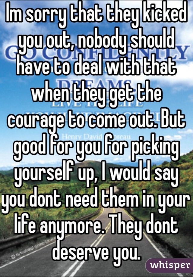 Im sorry that they kicked you out, nobody should have to deal with that when they get the courage to come out. But good for you for picking yourself up, I would say you dont need them in your life anymore. They dont deserve you. 